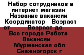 Набор сотрудников в интернет-магазин › Название вакансии ­ Координатор › Возраст от ­ 14 › Возраст до ­ 80 - Все города Работа » Вакансии   . Мурманская обл.,Снежногорск г.